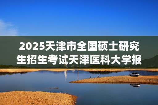 2025天津市全国硕士研究生招生考试天津医科大学报考点（代码1239）网上确认指南_学习网官网