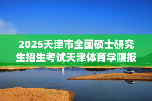 2025天津市全国硕士研究生招生考试天津体育学院报考点（代码1249）网上确认指南_学习网官网