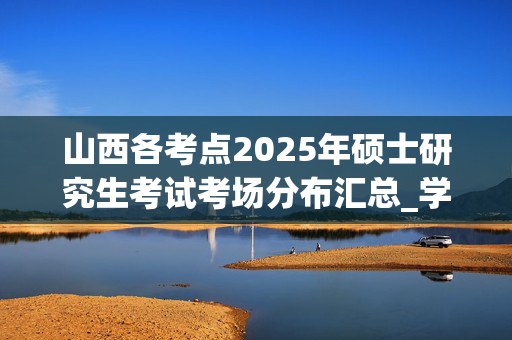 山西各考点2025年硕士研究生考试考场分布汇总_学习网官网