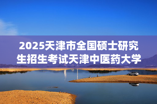 2025天津市全国硕士研究生招生考试天津中医药大学报考点（代码 1241 ）网上确认指南_学习网官网