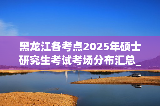 黑龙江各考点2025年硕士研究生考试考场分布汇总_学习网官网