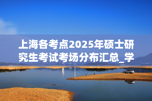 上海各考点2025年硕士研究生考试考场分布汇总_学习网官网