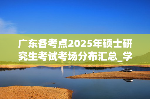 广东各考点2025年硕士研究生考试考场分布汇总_学习网官网