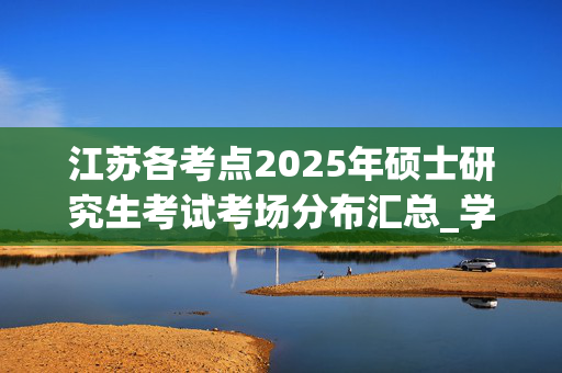 江苏各考点2025年硕士研究生考试考场分布汇总_学习网官网