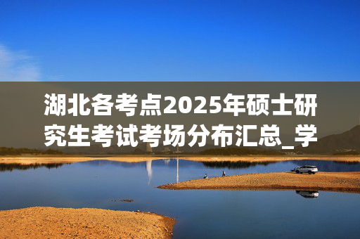 湖北各考点2025年硕士研究生考试考场分布汇总_学习网官网