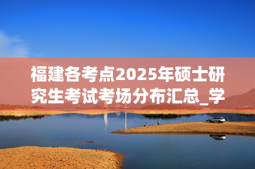 福建各考点2025年硕士研究生考试考场分布汇总_学习网官网