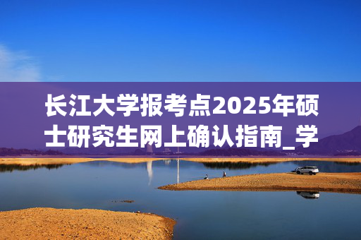 长江大学报考点2025年硕士研究生网上确认指南_学习网官网