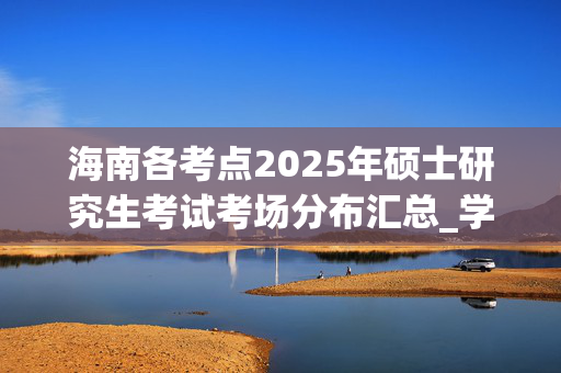 海南各考点2025年硕士研究生考试考场分布汇总_学习网官网