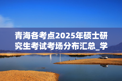 青海各考点2025年硕士研究生考试考场分布汇总_学习网官网