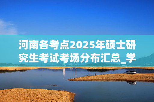 河南各考点2025年硕士研究生考试考场分布汇总_学习网官网