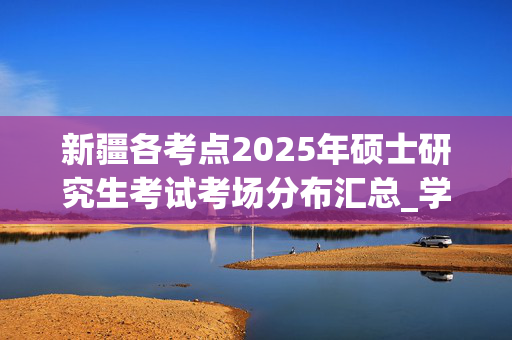 新疆各考点2025年硕士研究生考试考场分布汇总_学习网官网