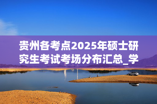 贵州各考点2025年硕士研究生考试考场分布汇总_学习网官网