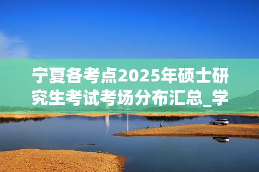 宁夏各考点2025年硕士研究生考试考场分布汇总_学习网官网