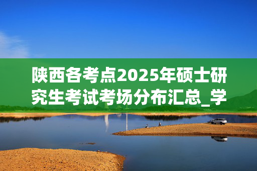 陕西各考点2025年硕士研究生考试考场分布汇总_学习网官网