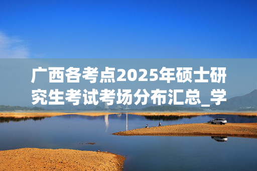 广西各考点2025年硕士研究生考试考场分布汇总_学习网官网