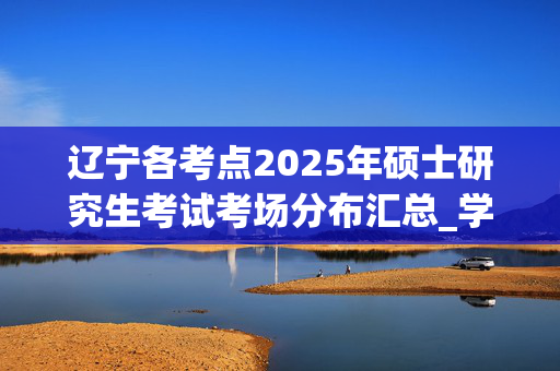 辽宁各考点2025年硕士研究生考试考场分布汇总_学习网官网