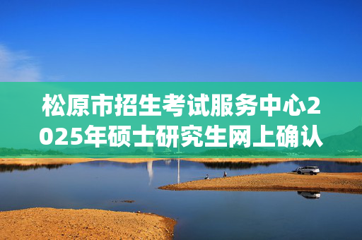 松原市招生考试服务中心2025年硕士研究生网上确认指南_学习网官网