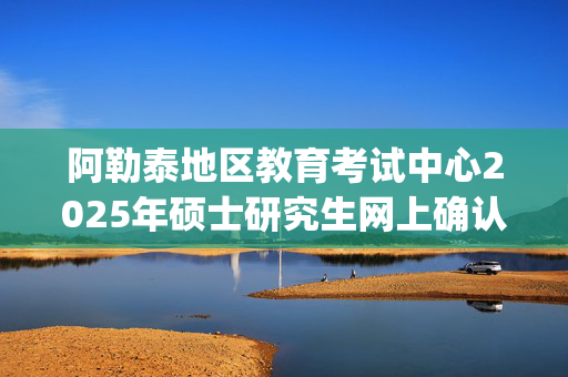 阿勒泰地区教育考试中心2025年硕士研究生网上确认指南_学习网官网