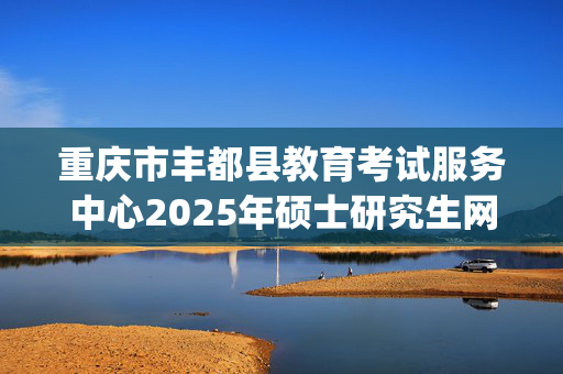 重庆市丰都县教育考试服务中心2025年硕士研究生网上确认指南_学习网官网