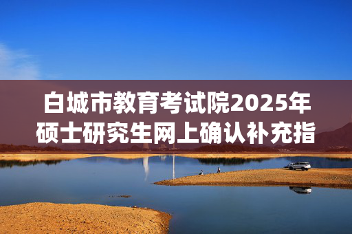 白城市教育考试院2025年硕士研究生网上确认补充指南_学习网官网