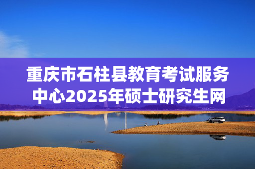 重庆市石柱县教育考试服务中心2025年硕士研究生网上确认指南_学习网官网