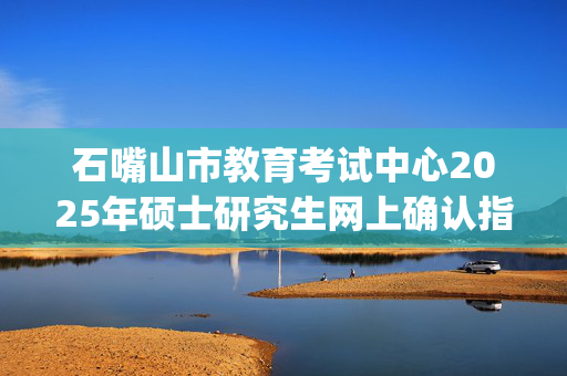 石嘴山市教育考试中心2025年硕士研究生网上确认指南_学习网官网