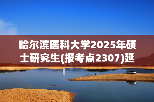 哈尔滨医科大学2025年硕士研究生(报考点2307)延长网上确认时间通知_学习网官网