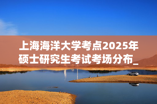 上海海洋大学考点2025年硕士研究生考试考场分布_学习网官网