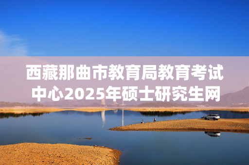 西藏那曲市教育局教育考试中心2025年硕士研究生网上确认指南_学习网官网