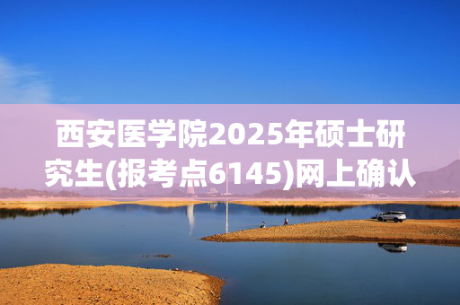 西安医学院2025年硕士研究生(报考点6145)网上确认指南_学习网官网