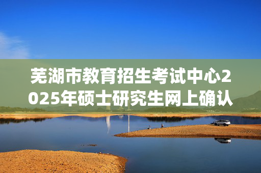 芜湖市教育招生考试中心2025年硕士研究生网上确认指南_学习网官网