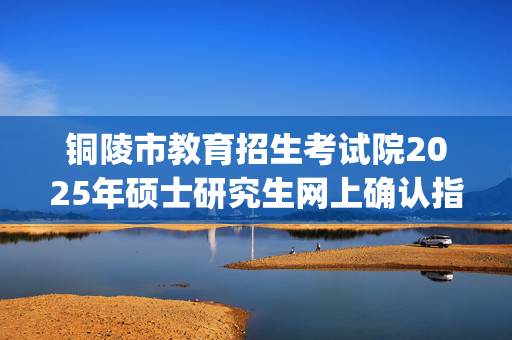 铜陵市教育招生考试院2025年硕士研究生网上确认指南_学习网官网