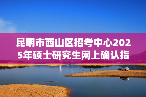 昆明市西山区招考中心2025年硕士研究生网上确认指南_学习网官网