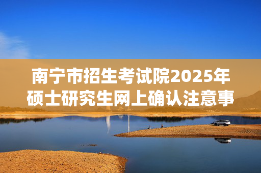 南宁市招生考试院2025年硕士研究生网上确认注意事项_学习网官网