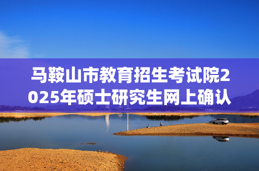 马鞍山市教育招生考试院2025年硕士研究生网上确认指南_学习网官网