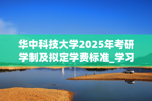 华中科技大学2025年考研学制及拟定学费标准_学习网官网