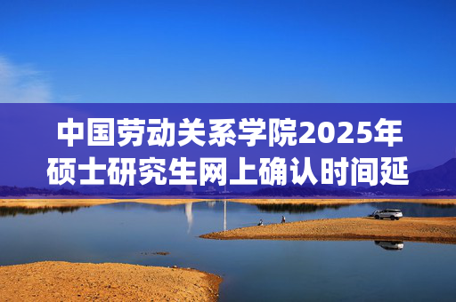 中国劳动关系学院2025年硕士研究生网上确认时间延长通知_学习网官网