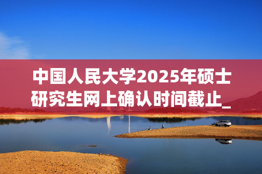 中国人民大学2025年硕士研究生网上确认时间截止_学习网官网