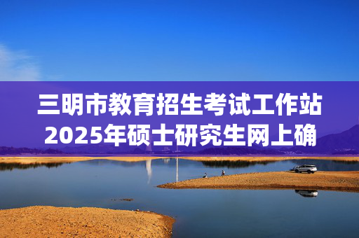 三明市教育招生考试工作站2025年硕士研究生网上确认指南_学习网官网