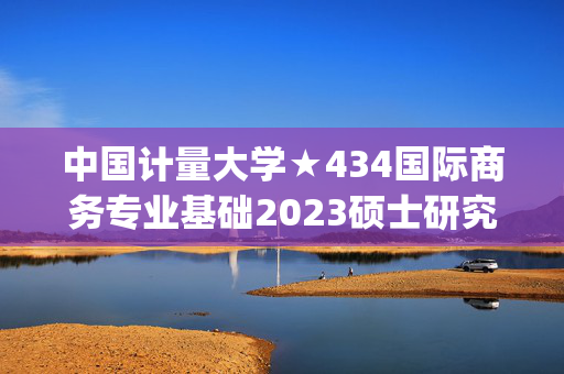 中国计量大学★434国际商务专业基础2023硕士研究生入学考试自命题科目参考书目(初试)_学习网官网