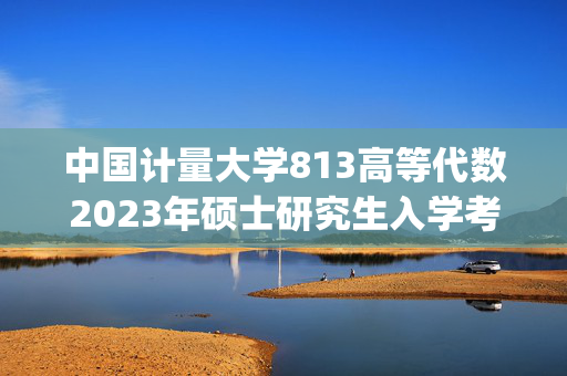 中国计量大学813高等代数2023年硕士研究生入学考试自命题科目参考书目(初试)_学习网官网