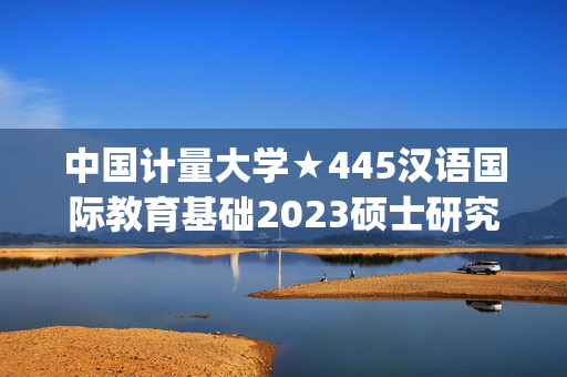 中国计量大学★445汉语国际教育基础2023硕士研究生入学考试自命题科目参考书目(初试)_学习网官网