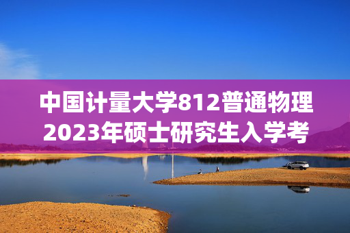 中国计量大学812普通物理2023年硕士研究生入学考试自命题科目考试参考书目(初试)_学习网官网