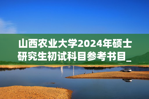 山西农业大学2024年硕士研究生初试科目参考书目_学习网官网