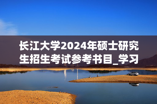 长江大学2024年硕士研究生招生考试参考书目_学习网官网