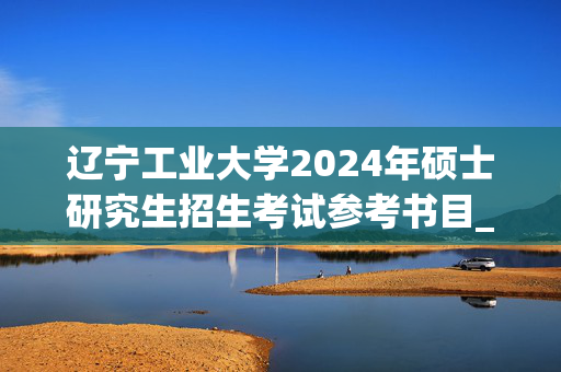 辽宁工业大学2024年硕士研究生招生考试参考书目_学习网官网