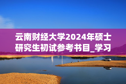 云南财经大学2024年硕士研究生初试参考书目_学习网官网