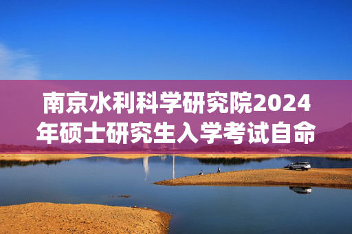 南京水利科学研究院2024年硕士研究生入学考试自命题科目参考书目_学习网官网