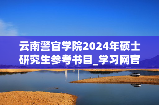 云南警官学院2024年硕士研究生参考书目_学习网官网