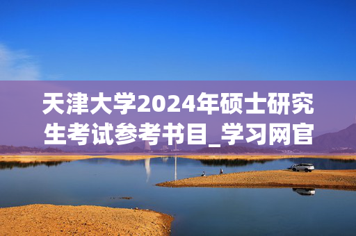 天津大学2024年硕士研究生考试参考书目_学习网官网